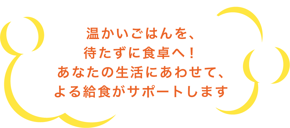 温かいごはんを、待たずに食卓へ！あなたの生活にあわせて、よる給食がサポートします